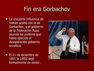 Fin era Gorbachov La creciente influencia de Yeltsin acabó con la de Gorbachov, y el gobierno de la Federación Rusa asumió los poderes que había ejercido el desaparecido gobierno soviético. El 21 de diciembre de 1991 la URSS dejó formalmente de existir. 