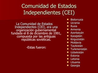 Comunidad de Estados Independientes (CEI) La Comunidad de Estados Independientes (CEI), era una o rganización gubernamental fundada el 8 de diciembre de 1991, compuesta por las antiguas repúblicas soviéticas. -Estas fueron: Bielorrusia  Ucrania  Rusia Armenia  Azerbaiyán  Kazajstán Kirguizistán  Moldavia  Tayikistán  Turkmenistán  Uzbekistán  Estonia  Letonia  Lituania Georgia  