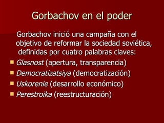 Gorbachov en el poder Gorbachov inició una campaña con el objetivo de reformar la sociedad soviética,  definidas por cuatro palabras claves: Glasnost  (apertura, transparencia) Democratizatsiya  (democratización) Uskorenie  (desarrollo económico) Perestroika  (reestructuración)  