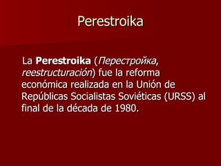 Perestroika La  Perestroika  ( Перестройка ,  reestructuración ) fue la reforma económica realizada en la Unión de Repúblicas Socialistas Soviéticas (URSS) al final de la década de 1980.  