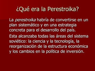 ¿Qué era la Perestroika? La  perestroika  habría de convertirse en un plan sistemático y en una estrategia concreta para el desarrollo del país.  Esta alcanzaba todas las áreas del sistema soviético: la ciencia y la tecnología, la reorganización de la estructura económica y los cambios en la política de inversión.  
