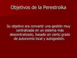 Objetivos de la Perestroika Su objetivo era convertir una gestión muy centralizada en un sistema más descentralizado, basado en cierto grado de autonomía local y autogestión.  