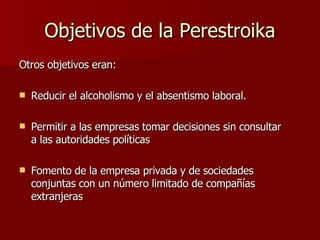 Objetivos de la Perestroika Otros objetivos eran:  Reducir el alcoholismo y el absentismo laboral.  Permitir a las empresas tomar decisiones sin consultar a las autoridades políticas  Fomento de la empresa privada y de sociedades conjuntas con un número limitado de compañías extranjeras  