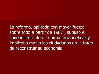 La reforma, aplicada con mayor fuerza sobre todo a partir de 1987 , supuso el saneamiento de una burocracia ineficaz y implicaba más a los ciudadanos en la tarea de reconstruir su economía.  