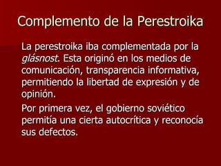 Complemento de la Perestroika La perestroika iba complementada por la  glásnost . Esta originó en los medios de comunicación, transparencia informativa, permitiendo la libertad de expresión y de opinión.  Por primera vez, el gobierno soviético permitía una cierta autocrítica y reconocía sus defectos. 