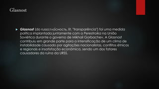 Glasnost 
 Glasnost (do russo:гла́сность, lit. "transparência") foi uma medida 
política implantada juntamente com a Perestroika na União 
Soviética durante o governo de Mikhail Gorbachev. A Glasnost 
contribuiu em grande parte para a intensificação de um clima de 
instabilidade causado por agitações nacionalistas, conflitos étnicos 
e regionais e insatisfação econômica, sendo um dos fatores 
causadores da ruína da URSS. 
 