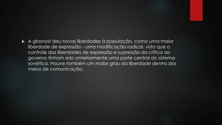  A glasnost deu novas liberdades à população, como uma maior 
liberdade de expressão - uma modificação radical, visto que o 
controle das liberdades de expressão e supressão da crítica ao 
governo tinham sido anteriormente uma parte central do sistema 
soviético. Houve também um maior grau da liberdade dentro dos 
meios de comunicação. 
 