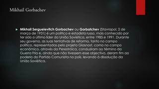 Mikhail Gorbachev 
 Mikhail Sergueievitch Gorbachev ou Gorbatchev (Stavropol, 2 de 
março de 1931) é um político e estadista russo, mais conhecido por 
ter sido o último líder da União Soviética, entre 1985 e 1991. Durante 
seu governo, as suas tentativas de reforma, tanto no campo 
político, representadas pelo projeto Glasnost, como no campo 
econômico, através da Perestróica, conduziram ao término da 
Guerra Fria e, ainda que não tivessem esse objectivo, deram fim ao 
poderio do Partido Comunista no país, levando à dissolução da 
União Soviética. 
 