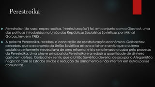 Perestroika 
 Perestroika (do russo: перестройка, "reestruturação") foi, em conjunto com a Glasnost, uma 
das políticas introduzidas na União das Repúblicas Socialistas Soviéticas por Mikhail 
Gorbachev, em 1985 . 
 A palavra Perestroika, recebeu a conotação de reestruturação econômica. Gorbachev 
percebeu que a economia da União Soviética estava a falhar e sentiu que o sistema 
socialista certamente necessitava de uma reforma, e isto seria levado a cabo pelo processo 
da Perestroika. Uma chave principal da Perestroika era reduzir a quantidade de dinheiro 
gasta em defesa. Gorbachev sentiu que a União Soviética deveria: desocupar o Afeganistão, 
negociar com os Estados Unidos a redução de armamento e não interferir em outros países 
comunistas. 
 
