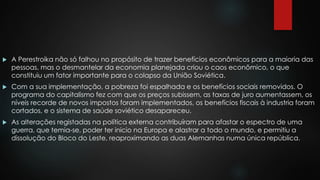  A Perestroika não só falhou no propósito de trazer benefícios econômicos para a maioria das 
pessoas, mas o desmantelar da economia planejada criou o caos econômico, o que 
constituiu um fator importante para o colapso da União Soviética. 
 Com a sua implementação, a pobreza foi espalhada e os benefícios sociais removidos. O 
programa do capitalismo fez com que os preços subissem, as taxas de juro aumentassem, os 
níveis recorde de novos impostos foram implementados, os benefícios fiscais à industria foram 
cortados, e o sistema de saúde soviético desapareceu. 
 As alterações registadas na política externa contribuíram para afastar o espectro de uma 
guerra, que temia-se, poder ter inicio na Europa e alastrar a todo o mundo, e permitiu a 
dissolução do Bloco do Leste, reaproximando as duas Alemanhas numa única república. 
 