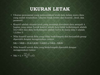UKURAN LETAK
• Ukuran pemusatan yang menunjukkan letak data dalam suatu data
yang sudah terurutkan. Ukuran letak terdiri dari kuartil , desil, dan
persentil.
• Kuartil adalah ukuran letak yang membagi distribusi data menjadi 4
bagian yang sama. Letak kuartil untuk data tidak berkelompok adalah
[i(n+10]/4 dan data berkelompok adalah (in)/4, di mana nilai I adalah
1,2,dan 3.
• Nilai kuartil untuk data yang tidak berkelompok dan berjumlah genap
diperoleh dengan menggunakan rumus:
NK = NKB + [(LK-LKB) / (LKB)] x (NKA –NKB)
• Nilai kuartil untuk data yang berkelompok diperoleh dengan
menggunakan rumus:
• Nki = L +
𝑖 𝑥 𝑛
4
−𝐶𝑓
𝐹𝑘
x Ci
 