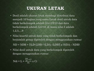 UKURAN LETAK
• Desil adalah ukuran letak membagi distribusi data
menjadi 10 bagian yang sama.Letak desil untuk data
tidak berkelompok adalah [i(n+1)]/10 dan data
berkelompok adalah (in)/10, di mana nilai I adalah
1,2,3,…9
• Nilai kuartil untuk data yang tidak berkelompok dan
berjumlah genap diperoleh dengan menggunakan rumus:
ND = NDB + [(LD-LDB) / (LDA –LDB)] x (NDA – NDB)
• Nilai desil untuk data yang berkelompok diperoleh
dengan menggunakan rumus:
Ndi = L +
𝑖𝑥𝑛
10
−𝐶𝑓
𝐹𝑘
x Ci
 
