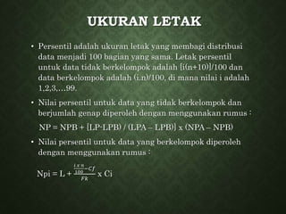 UKURAN LETAK
• Persentil adalah ukuran letak yang membagi distribusi
data menjadi 100 bagian yang sama. Letak persentil
untuk data tidak berkelompok adalah [i(n+10)]/100 dan
data berkelompok adalah (i.n)/100, di mana nilai i adalah
1,2,3,…99.
• Nilai persentil untuk data yang tidak berkelompok dan
berjumlah genap diperoleh dengan menggunakan rumus :
NP = NPB + [LP-LPB) / (LPA – LPB)] x (NPA – NPB)
• Nilai persentil untuk data yang berkelompok diperoleh
dengan menggunakan rumus :
Npi = L +
𝑖 𝑥 𝑛
100
−𝐶𝑓
𝐹𝑘
x Ci
 