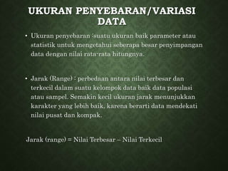 UKURAN PENYEBARAN/VARIASI
DATA
• Ukuran penyebaran :suatu ukuran baik parameter atau
statistik untuk mengetahui seberapa besar penyimpangan
data dengan nilai rata-rata hitungnya.
• Jarak (Range) : perbedaan antara nilai terbesar dan
terkecil dalam suatu kelompok data baik data populasi
atau sampel. Semakin kecil ukuran jarak menunjukkan
karakter yang lebih baik, karena berarti data mendekati
nilai pusat dan kompak.
Jarak (range) = Nilai Terbesar – Nilai Terkecil
 