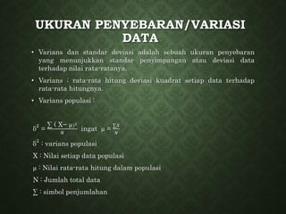 UKURAN PENYEBARAN/VARIASI
DATA
• Varians dan standar deviasi adalah sebuah ukuran penyebaran
yang menunjukkan standar penyimpangan atau deviasi data
terhadap nilai rata-ratanya.
• Varians : rata-rata hitung deviasi kuadrat setiap data terhadap
rata-rata hitungnya.
• Varians populasi :
δ
2
=
∑ ( X− µ)2
𝑁
ingat µ =
∑𝑋
𝑁
δ
2
: varians populasi
X : Nilai setiap data populasi
µ : Nilai rata-rata hitung dalam populasi
N : Jumlah total data
∑ : simbol penjumlahan
 