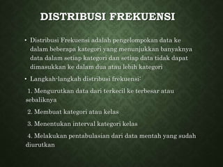 DISTRIBUSI FREKUENSI
• Distribusi Frekuensi adalah pengelompokan data ke
dalam beberapa kategori yang menunjukkan banyaknya
data dalam setiap kategori dan setiap data tidak dapat
dimasukkan ke dalam dua atau lebih kategori
• Langkah-langkah distribusi frekuensi:
1. Mengurutkan data dari terkecil ke terbesar atau
sebaliknya
2. Membuat kategori atau kelas
3. Menentukan interval kategori kelas
4. Melakukan pentabulasian dari data mentah yang sudah
diurutkan
 