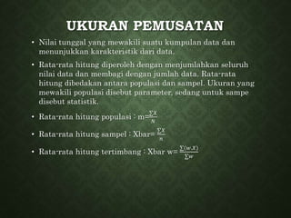 UKURAN PEMUSATAN
• Nilai tunggal yang mewakili suatu kumpulan data dan
menunjukkan karakteristik dari data.
• Rata-rata hitung diperoleh dengan menjumlahkan seluruh
nilai data dan membagi dengan jumlah data. Rata-rata
hitung dibedakan antara populasi dan sampel. Ukuran yang
mewakili populasi disebut parameter, sedang untuk sampe
disebut statistik.
• Rata-rata hitung populasi : m=
∑𝑋
𝑁
• Rata-rata hitung sampel : Xbar=
∑𝑋
𝑛
• Rata-rata hitung tertimbang : Xbar w=
∑(𝑤.𝑋)
∑𝑤
 