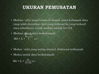 UKURAN PEMUSATAN
• Median : nilai yang berada di tengah suatu kelompok data
yang telah diurutkan dari yang terbesar ke yang terkecil
atau sebaliknya. Letak median adalah (n+1)/2
• Median untuk data berkelompok:
Md = L + x i
• Modus : nilai yang sering muncul, frekuensi terbanyak
• Modus untuk data berkelompok:
Mo = L +
𝑑1
𝑑1+𝑑2
x i
𝑛
2
− 𝐶𝑓
𝑓
 