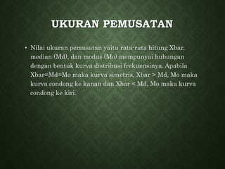 UKURAN PEMUSATAN
• Nilai ukuran pemusatan yaitu rata-rata hitung Xbar,
median (Md), dan modus (Mo) mempunyai hubungan
dengan bentuk kurva distribusi frekuensinya. Apabila
Xbar=Md=Mo maka kurva simetris, Xbar > Md, Mo maka
kurva condong ke kanan dan Xbar < Md, Mo maka kurva
condong ke kiri.
 