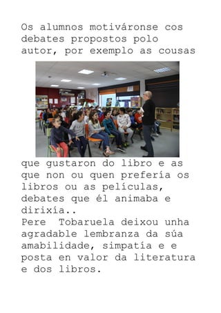 Os alumnos motiváronse cos
debates propostos polo
autor, por exemplo as cousas
que gustaron do libro e as
que non ou quen prefería os
libros ou as películas,
debates que él animaba e
dirixía..
Pere Tobaruela deixou unha
agradable lembranza da súa
amabilidade, simpatía e e
posta en valor da literatura
e dos libros.
 