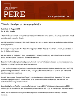 TriVeda hires Iyer as managing director
Published: 20 August 2014
By: Arshiya Khullar
The India-focused private equity andasset management firm has hired former ASK Group and Walton Street
executive asits managing director.
Bangalore-based private equity and asset management firm, TriVeda Capital has appointed Raman Iyer as
managing director.
Iyer was previously the director of asset management at ASK Property Investment Advisors, a subsidiary of
the $1.6 billion ASK group.
He also served as the head of asset management of global private equity real estate firm Walton Street’s
Indian affiliate, Walton Street India Real Estate Advisors.
Based in the firm’s Bangalore headquarters, Iyer will oversee TriVeda’s real estate operations across India,
including investing, financing and asset management.
“I look forward to supporting the firm’s upcoming real estate initiatives, including a structured debt financing,
portfolio listing and domestic vehicle launch,” said Iyer, who comes with over 17 years of real estate and
asset management experience.
Iyer will also oversee Century Real Estate’s joint development project vehicle in Bangalore. This project
includes 15 projects over 500 acres of land, to be developed over the next decade, the firm said in a
statement announcing the appointment.
Launched by former Red Fort executive Raj Inamdar in June 2013, TriVeda currently manages a $500
million portfolio of mixed-use real estate development projects, with focus on middle-class residential assets.
At the time of the firm’s launch, plans of raising capital for a first opportunistic real estate fund were
revealed.
 