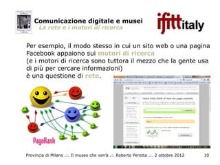 Comunicazione digitale e musei
      La rete e i motori di ricerca


Per esempio, il modo stesso in cui un sito web o una pagina
Facebook appaiono sui motori di ricerca
(e i motori di ricerca sono tuttora il mezzo che la gente usa
di più per cercare informazioni)
è una questione di rete.




Provincia di Milano .:. Il museo che verrà .:. Roberto Peretta .:. 2 ottobre 2012   10
 