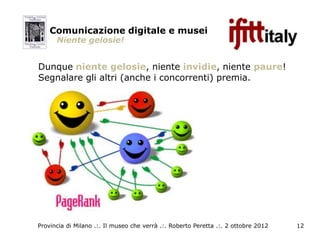 Comunicazione digitale e musei
      Niente gelosie!


Dunque niente gelosie, niente invidie, niente paure!
Segnalare gli altri (anche i concorrenti) premia.




Provincia di Milano .:. Il museo che verrà .:. Roberto Peretta .:. 2 ottobre 2012   12
 