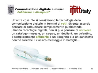 Comunicazione digitale e musei
      Pubblicare o dialogare?


Un’altra cosa. Se si considerano le tecnologie della
comunicazione digitale in termini di reti, diventa assurdo
pensare di comunicare semplicemente pubblicando.
Usando tecnologie digitali, non si può pensare di scrivere
un catalogo museale, un saggio, un dépliant, un volantino,
e semplicemente affidarlo a un tipografo o a un banchetto
perché sarebbe il classico messaggio in bottiglia…




Provincia di Milano .:. Il museo che verrà .:. Roberto Peretta .:. 2 ottobre 2012   13
 