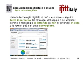 Comunicazione digitale e musei
      Rete da sorvegliare


Usando tecnologie digitali, si può – e si deve – seguire
tutto il percorso del catalogo, del saggio o del dépliant
perché il messaggio si diffonde (o non si diffonde) in rete
e la rete si può e si deve sorvegliare.




Provincia di Milano .:. Il museo che verrà .:. Roberto Peretta .:. 2 ottobre 2012   14
 