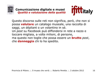 Comunicazione digitale e musei
      Qualità e valutazione della qualità


Questo discorso sulle reti non significa, però, che non si
possa valutare un catalogo museale, una raccolta di
saggi, un dépliant o un volantino in sé.
Un post su Facebook può diffondersi in rete a razzo e
toccare migliaia, a volte milioni, di persone,
ma questo non toglie che possa essere un brutto post,
che danneggia chi lo ha spedito.




Provincia di Milano .:. Il museo che verrà .:. Roberto Peretta .:. 2 ottobre 2012   16
 