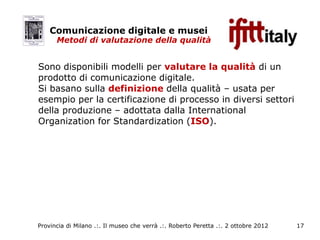 Comunicazione digitale e musei
      Metodi di valutazione della qualità


Sono disponibili modelli per valutare la qualità di un
prodotto di comunicazione digitale.
Si basano sulla definizione della qualità – usata per
esempio per la certificazione di processo in diversi settori
della produzione – adottata dalla International
Organization for Standardization (ISO).




Provincia di Milano .:. Il museo che verrà .:. Roberto Peretta .:. 2 ottobre 2012   17
 