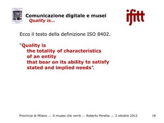 Comunicazione digitale e musei
      Quality is…


Ecco il testo della definizione ISO 8402.

“Quality is
  the totality of characteristics
  of an entity
  that bear on its ability to satisfy
  stated and implied needs”.



                               o




Provincia di Milano .:. Il museo che verrà .:. Roberto Peretta .:. 2 ottobre 2012   18
 