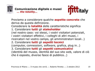 Comunicazione digitale e musei
      … the totality…


Proviamo a considerare qualche aspetto concreto che
deriva da questa definizione.
Considerare la totalità delle caratteristiche significa
1. Considerare tutti gli stakeholder
(nel nostro caso: voi stessi, i vostri visitatori potenziali,
i vostri visitatori effettivi, i colleghi di altri musei, i
ricercatori nel vostro campo, gli amministratori locali…)
2. Considerare tutti gli aspetti tecnici
(computer, connessioni, software, grafica, plug in…)
3. Considerare tutti gli aspetti comunicativi
(identità del museo, identità del suo sito web, valore di ciò
che è esposto, diverse fasce di pubblico…)



Provincia di Milano .:. Il museo che verrà .:. Roberto Peretta .:. 2 ottobre 2012   19
 