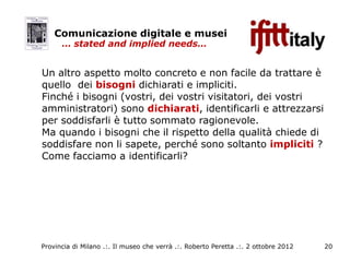Comunicazione digitale e musei
      … stated and implied needs…


Un altro aspetto molto concreto e non facile da trattare è
quello dei bisogni dichiarati e impliciti.
Finché i bisogni (vostri, dei vostri visitatori, dei vostri
amministratori) sono dichiarati, identificarli e attrezzarsi
per soddisfarli è tutto sommato ragionevole.
Ma quando i bisogni che il rispetto della qualità chiede di
soddisfare non li sapete, perché sono soltanto impliciti ?
Come facciamo a identificarli?




Provincia di Milano .:. Il museo che verrà .:. Roberto Peretta .:. 2 ottobre 2012   20
 