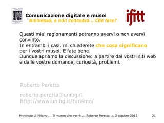Comunicazione digitale e musei
      Ammesso, e non concesso… Che fare?


Questi miei ragionamenti potranno avervi o non avervi
convinto.
In entrambi i casi, mi chiederete che cosa significano
per i vostri musei. E fate bene.
Dunque apriamo la discussione: a partire dai vostri siti web
e dalle vostre domande, curiosità, problemi.




Roberto Peretta
roberto.peretta@unibg.it
http://www.unibg.it/turismo/

Provincia di Milano .:. Il museo che verrà .:. Roberto Peretta .:. 2 ottobre 2012   21
 