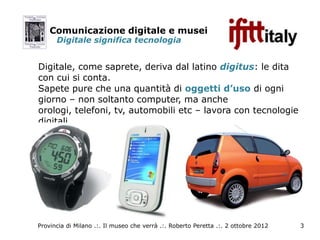 Comunicazione digitale e musei
      Digitale significa tecnologia


Digitale, come saprete, deriva dal latino digitus: le dita
con cui si conta.
Sapete pure che una quantità di oggetti d’uso di ogni
giorno – non soltanto computer, ma anche
orologi, telefoni, tv, automobili etc – lavora con tecnologie
digitali.




Provincia di Milano .:. Il museo che verrà .:. Roberto Peretta .:. 2 ottobre 2012   3
 