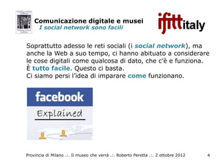 Comunicazione digitale e musei
      I social network sono facili


Soprattutto adesso le reti sociali (i social network), ma
anche la Web a suo tempo, ci hanno abituato a considerare
le cose digitali come qualcosa di dato, che c’è e funziona.
È tutto facile. Questo ci basta.
Ci siamo persi l’idea di imparare come funzionano.




Provincia di Milano .:. Il museo che verrà .:. Roberto Peretta .:. 2 ottobre 2012   4
 