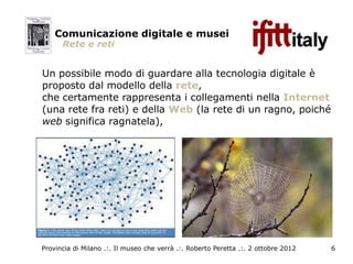 Comunicazione digitale e musei
      Rete e reti


Un possibile modo di guardare alla tecnologia digitale è
proposto dal modello della rete,
che certamente rappresenta i collegamenti nella Internet
(una rete fra reti) e della Web (la rete di un ragno, poiché
web significa ragnatela),




Provincia di Milano .:. Il museo che verrà .:. Roberto Peretta .:. 2 ottobre 2012   6
 
