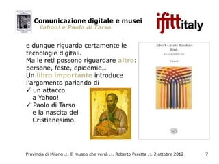 Comunicazione digitale e musei
      Yahoo! e Paolo di Tarso


e dunque riguarda certamente le
tecnologie digitali.
Ma le reti possono riguardare altro:
persone, feste, epidemie…
Un libro importante introduce
l’argomento parlando di
 un attacco
   a Yahoo!
 Paolo di Tarso
   e la nascita del
   Cristianesimo.




Provincia di Milano .:. Il museo che verrà .:. Roberto Peretta .:. 2 ottobre 2012   7
 
