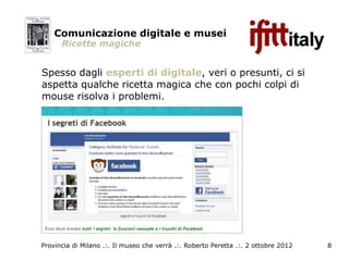 Comunicazione digitale e musei
      Ricette magiche


Spesso dagli esperti di digitale, veri o presunti, ci si
aspetta qualche ricetta magica che con pochi colpi di
mouse risolva i problemi.




Provincia di Milano .:. Il museo che verrà .:. Roberto Peretta .:. 2 ottobre 2012   8
 