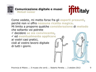 Comunicazione digitale e musei
      Metodi noiosi


Come vedete, mi metto forse fra gli esperti presunti,
perché non vi offro nessuna ricetta magica.
Mi limito a proporre qualche considerazione di metodo
che soltanto voi potrete
 decidere se sia convincente,
 ed eventualmente applicare
ai vostri casi pratici,
cioè al vostro lavoro digitale
di tutti i giorni.




Provincia di Milano .:. Il museo che verrà .:. Roberto Peretta .:. 2 ottobre 2012   9
 