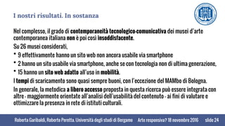 Roberta Garibaldi, Roberto Peretta. Università degli studi di BergamoRoberta Garibaldi, Roberto Peretta. Università degli studi di Bergamo
I nostri risultati. In sostanza
Nel complesso, il grado di contemporaneità tecnologico-comunicativa dei musei d’arte
contemporanea italiana non è poi così insoddisfacente.
Su 26 musei considerati,
 9 effettivamente hanno un sito web non ancora usabile via smartphone
 2 hanno un sito usabile via smartphone, anche se con tecnologia non di ultima generazione,
 15 hanno un sito web adatto all’uso in mobilità.
I tempi di scaricamento sono quasi sempre buoni, con l’eccezione del MAMbo di Bologna.
In generale, la metodica a libero accesso proposta in questa ricerca può essere integrata con
altre – maggiormente orientate all’analisi dell’usabilità del contenuto - ai fini di valutare e
ottimizzare la presenza in rete di istituti culturali.
slide 24Arte responsiva? 18 novembre 2016
 