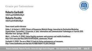 Roberta Garibaldi, Roberto Peretta. Università degli studi di BergamoRoberta Garibaldi, Roberto Peretta. Università degli studi di Bergamo
Grazie per l’attenzione
slide 25
Roberta Garibaldi
roberta.garibaldi@unibg.it
Roberto Peretta
roberto.peretta@unibg.it
Some recent useful reference:
Gibbs, C. & Gretzel, U. (2015). Drivers of Responsive Website Design. Innovation by Destination Marketing
Organizations. Tussyadiah, I. & Inversini, A. (eds). Information and Communication Technologies in Tourism 2015.
Wien-New York: Springer, 581–592
Mich, L., & Peretta, R. (2016). Italian flagship museums: web presence and mobile-friendliness.
http://ertr.tamu.edu/files/2016/01/ENTER2016_submission_119.pdf
Garibaldi, R. (2016). The use of Web 2.0 tools by Italian contemporary art museums.
http://www.tandfonline.com/doi/abs/10.1080/09647775.2015.1043329
Arte responsiva? 18 novembre 2016
 