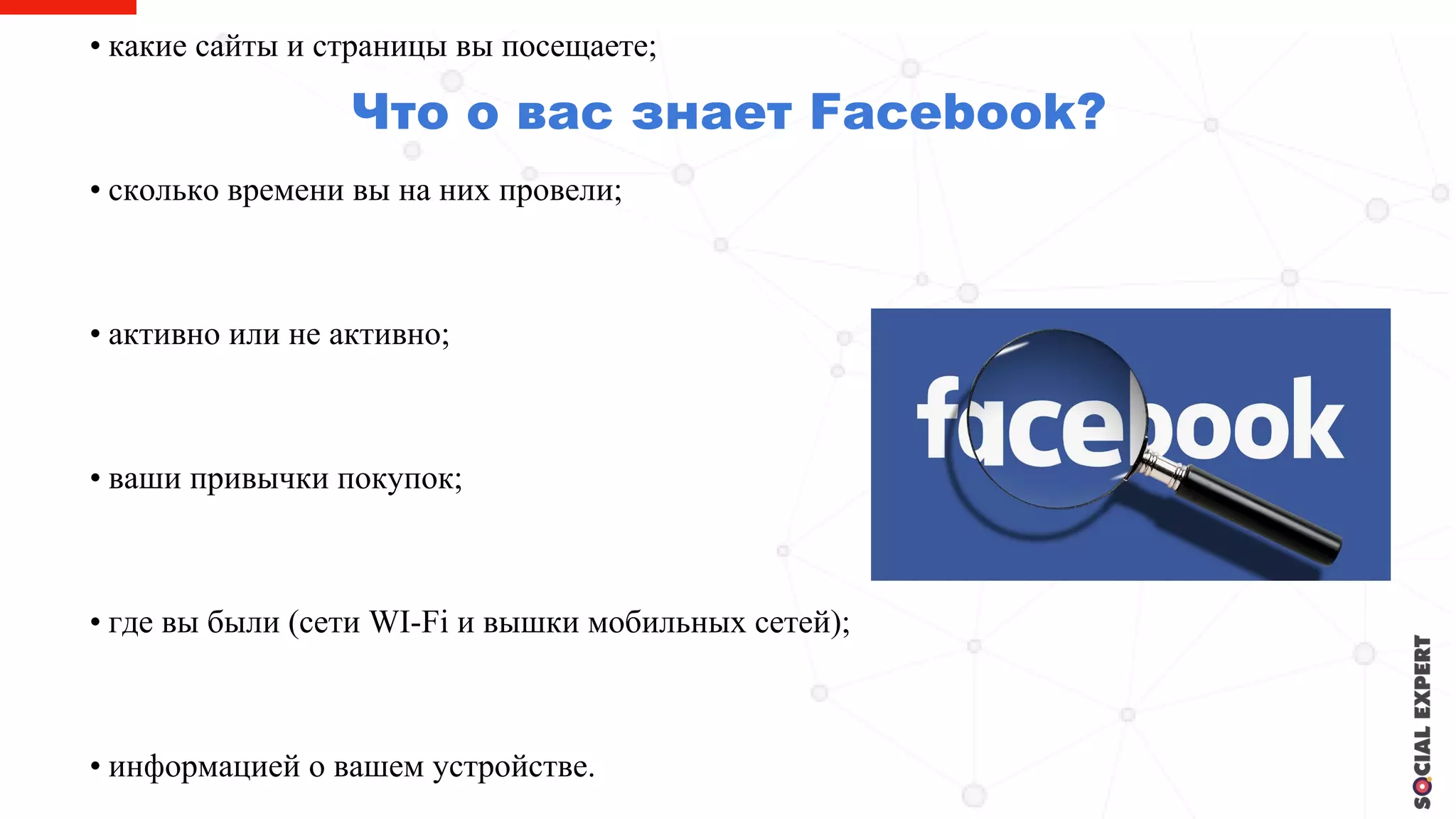 Что о вас знает Facebook?
• какие сайты и страницы вы посещаете;
• сколько времени вы на них провели;
• активно или не активно;
• ваши привычки покупок;
• где вы были (сети WI-Fi и вышки мобильных сетей);
• информацией о вашем устройстве.
 