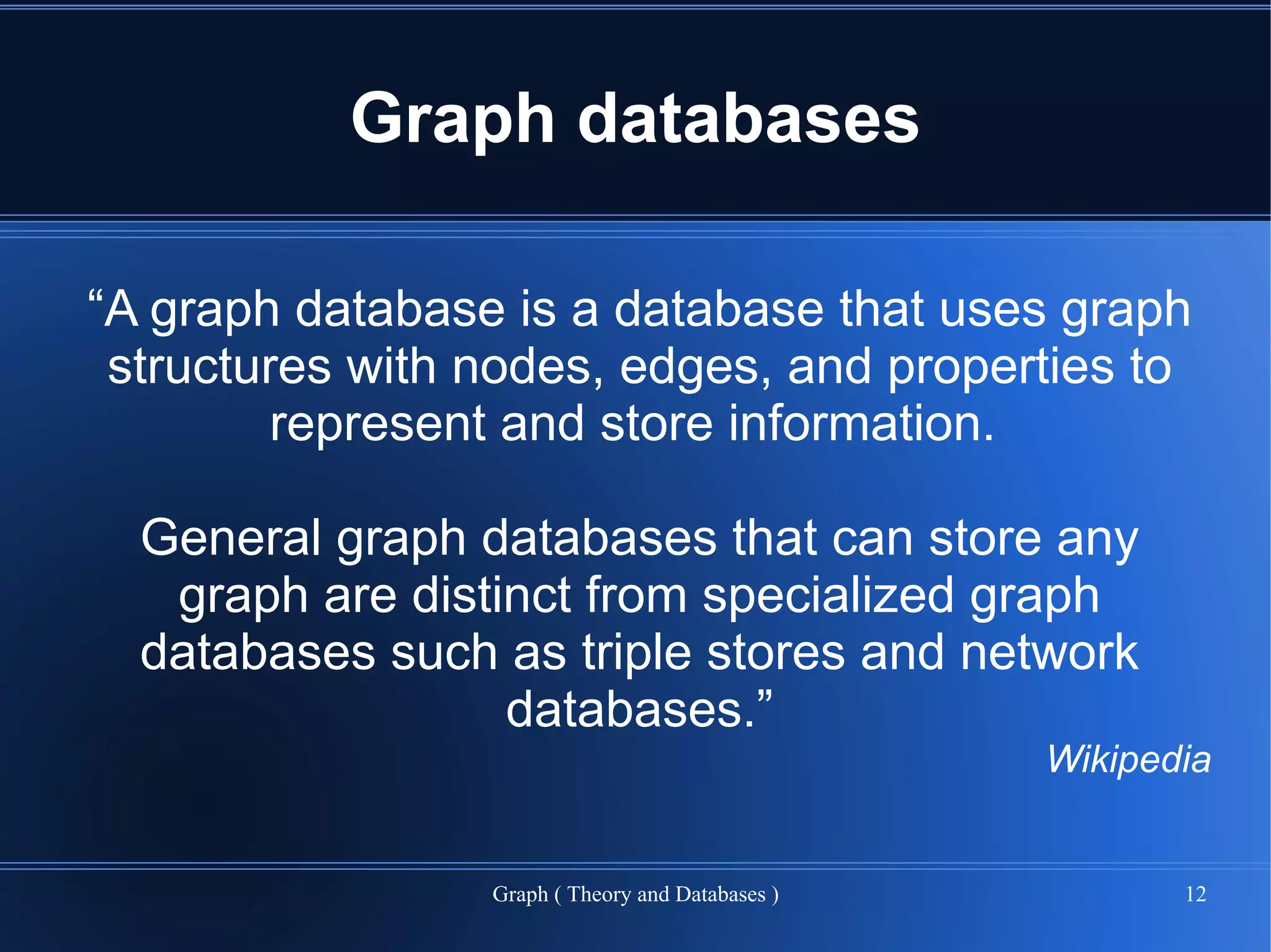 Graph databases

“A graph database is a database that uses graph
 structures with nodes, edges, and properties to
         represent and store information.

  General graph databases that can store any
   graph are distinct from specialized graph
  databases such as triple stores and network
                  databases.”
                                                  Wikipedia


                 Graph ( Theory and Databases )          12
 