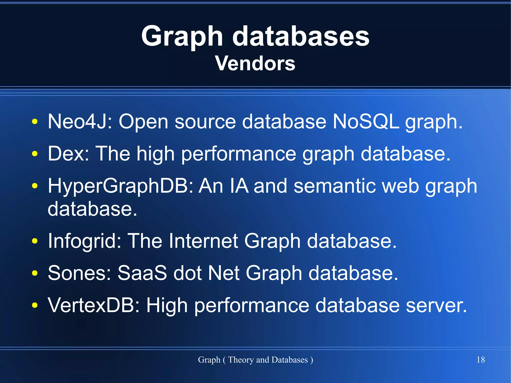 Graph databases
                        Vendors

●   Neo4J: Open source database NoSQL graph.
●   Dex: The high performance graph database.
●   HyperGraphDB: An IA and semantic web graph
    database.
●   Infogrid: The Internet Graph database.
●   Sones: SaaS dot Net Graph database.
●   VertexDB: High performance database server.

                    Graph ( Theory and Databases )   18
 