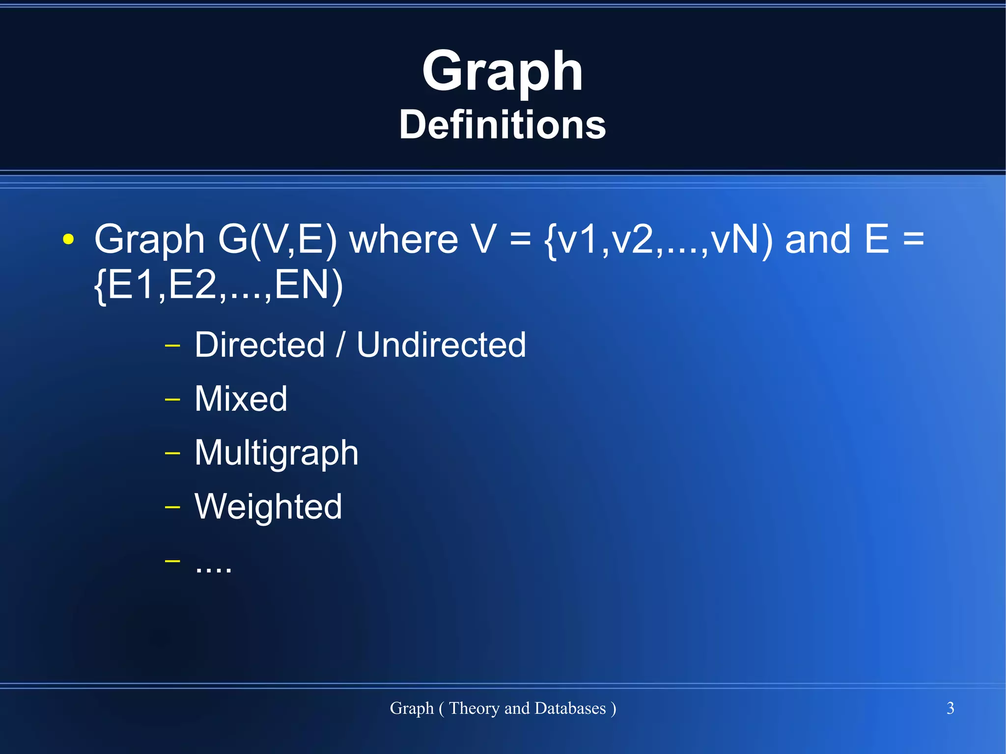 Graph
                         Definitions

●   Graph G(V,E) where V = {v1,v2,...,vN) and E =
    {E1,E2,...,EN)
       –   Directed / Undirected
       –   Mixed
       –   Multigraph
       –   Weighted
       –   ....


                        Graph ( Theory and Databases )   3
 