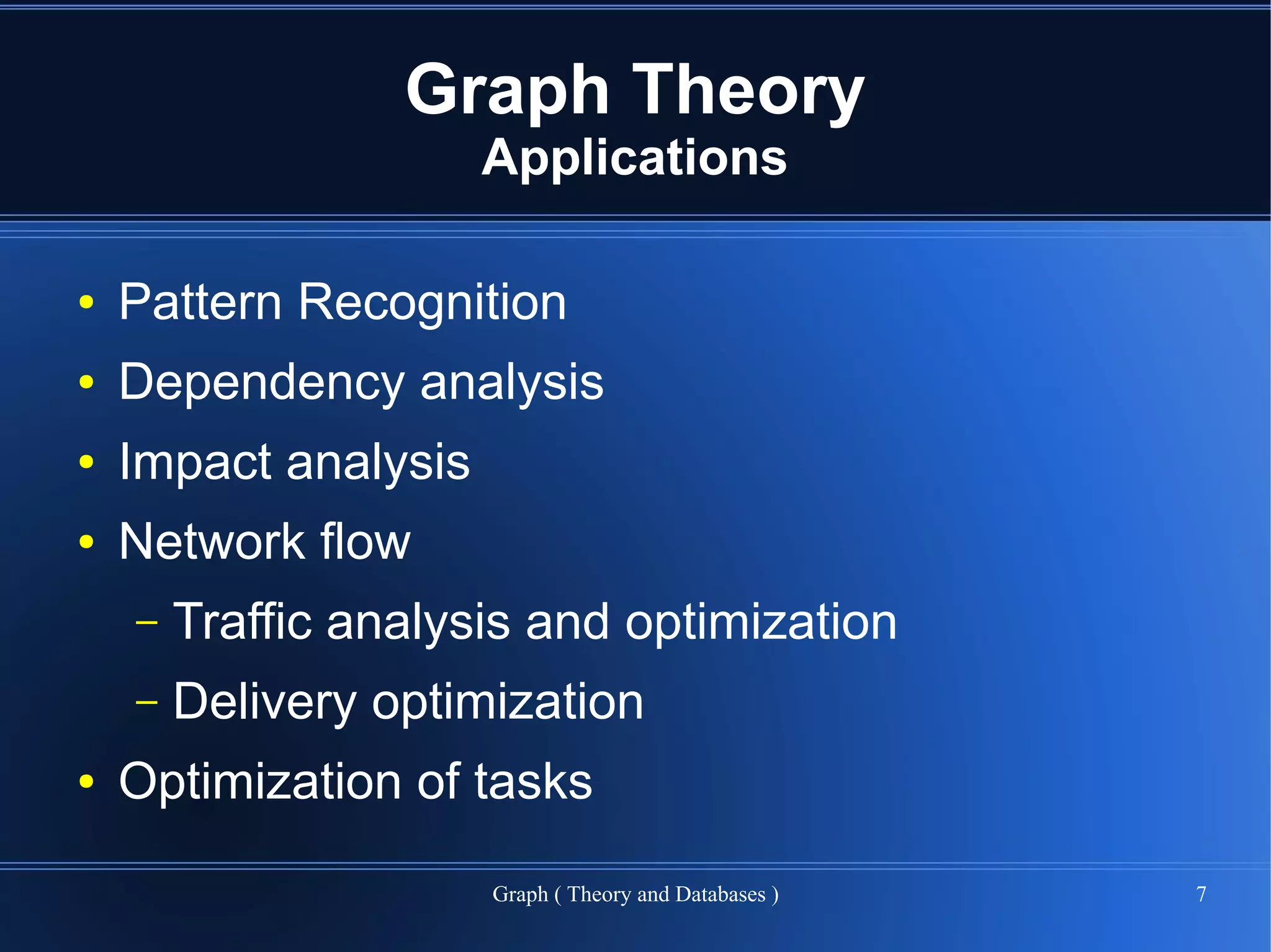 Graph Theory
                      Applications

●   Pattern Recognition
●   Dependency analysis
●   Impact analysis
●   Network flow
    –   Traffic analysis and optimization
    –   Delivery optimization
●   Optimization of tasks

                      Graph ( Theory and Databases )   7
 