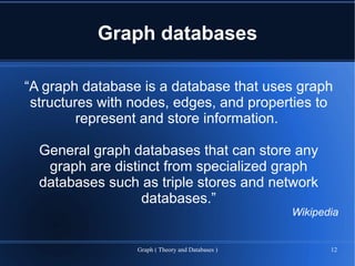 Graph databases

“A graph database is a database that uses graph
 structures with nodes, edges, and properties to
         represent and store information.

  General graph databases that can store any
   graph are distinct from specialized graph
  databases such as triple stores and network
                  databases.”
                                                  Wikipedia


                 Graph ( Theory and Databases )          12
 