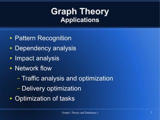 Graph Theory
                      Applications

●   Pattern Recognition
●   Dependency analysis
●   Impact analysis
●   Network flow
    –   Traffic analysis and optimization
    –   Delivery optimization
●   Optimization of tasks

                      Graph ( Theory and Databases )   7
 
